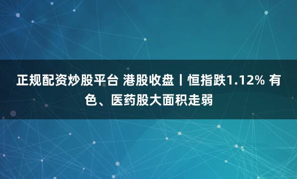 正规配资炒股平台 港股收盘丨恒指跌1.12% 有色、医药股大面积走弱