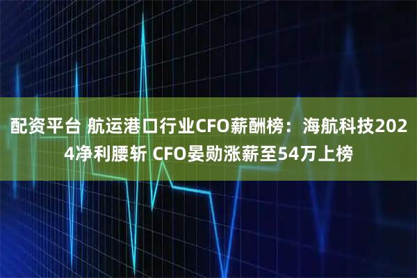 配资平台 航运港口行业CFO薪酬榜：海航科技2024净利腰斩 CFO晏勋涨薪至54万上榜