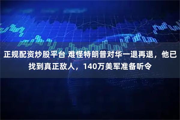 正规配资炒股平台 难怪特朗普对华一退再退，他已找到真正敌人，140万美军准备听令