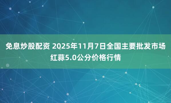免息炒股配资 2025年11月7日全国主要批发市场红蒜5.0公分价格行情