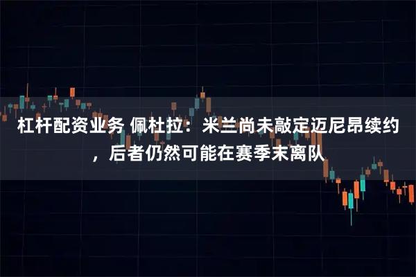 杠杆配资业务 佩杜拉：米兰尚未敲定迈尼昂续约，后者仍然可能在赛季末离队