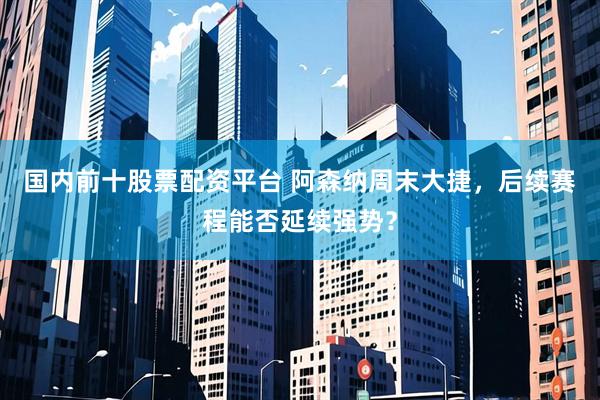 国内前十股票配资平台 阿森纳周末大捷，后续赛程能否延续强势？