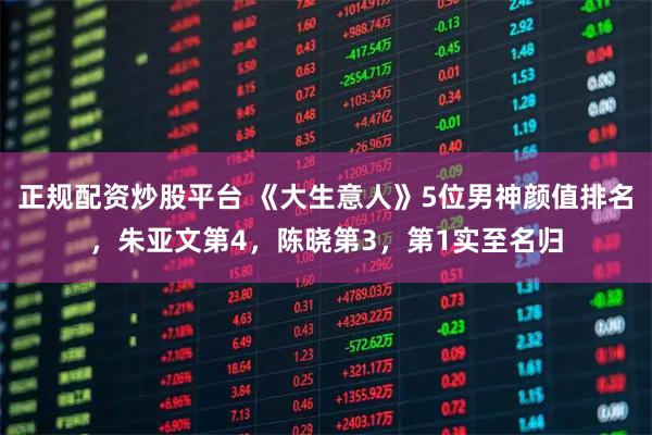 正规配资炒股平台 《大生意人》5位男神颜值排名，朱亚文第4，陈晓第3，第1实至名归