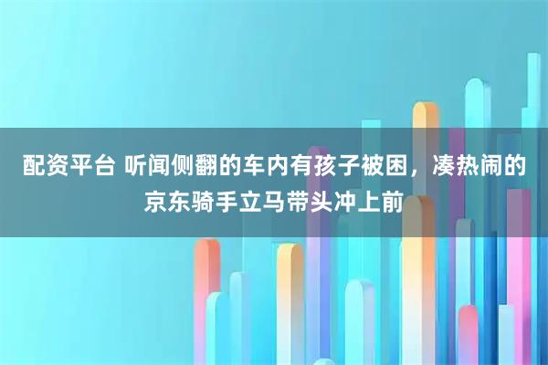 配资平台 听闻侧翻的车内有孩子被困，凑热闹的京东骑手立马带头冲上前