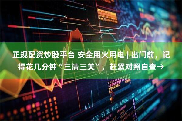 正规配资炒股平台 安全用火用电 | 出门前，记得花几分钟“三清三关”，赶紧对照自查→