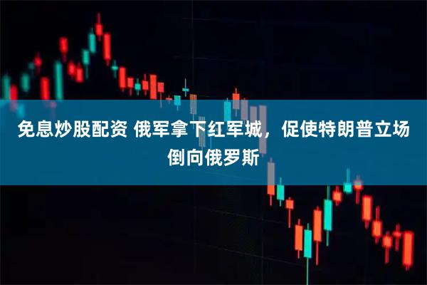 免息炒股配资 俄军拿下红军城，促使特朗普立场倒向俄罗斯