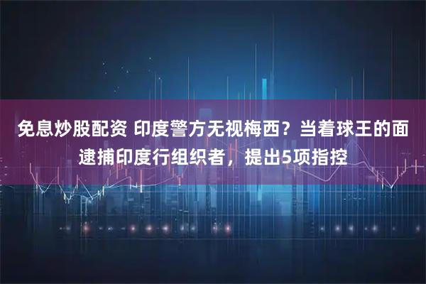 免息炒股配资 印度警方无视梅西？当着球王的面逮捕印度行组织者，提出5项指控