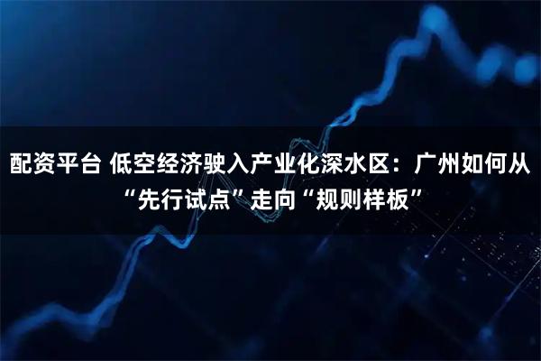 配资平台 低空经济驶入产业化深水区：广州如何从“先行试点”走向“规则样板”