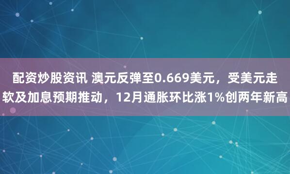 配资炒股资讯 澳元反弹至0.669美元，受美元走软及加息预期推动，12月通胀环比涨1%创两年新高