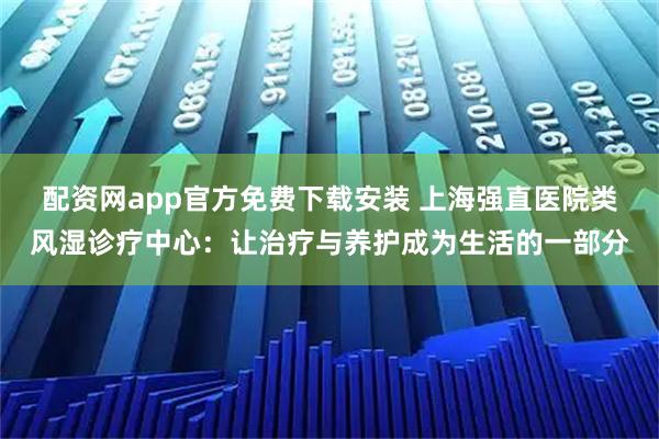 配资网app官方免费下载安装 上海强直医院类风湿诊疗中心：让治疗与养护成为生活的一部分