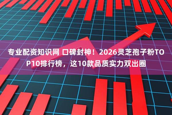 专业配资知识网 口碑封神！2026灵芝孢子粉TOP10排行榜，这10款品质实力双出圈