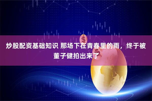 炒股配资基础知识 那场下在青春里的雨，终于被董子健拍出来了