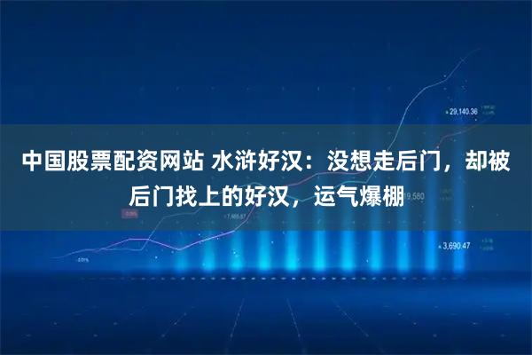 中国股票配资网站 水浒好汉：没想走后门，却被后门找上的好汉，运气爆棚