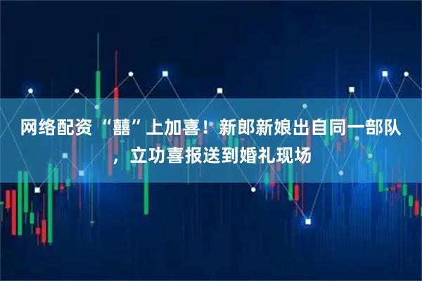 网络配资 “囍”上加喜！新郎新娘出自同一部队，立功喜报送到婚礼现场