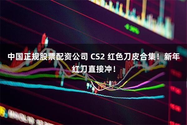 中国正规股票配资公司 CS2 红色刀皮合集！新年红刀直接冲！